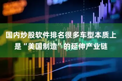国内炒股软件排名很多车型本质上是“美国制造”的延伸产业链