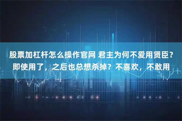 股票加杠杆怎么操作官网 君主为何不爱用贤臣？即使用了，之后也总想杀掉？不喜欢，不敢用