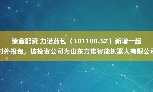 臻鑫配资 力诺药包（301188.SZ）新增一起对外投资，被投资公司为山东力诺智能机器人有限公司
