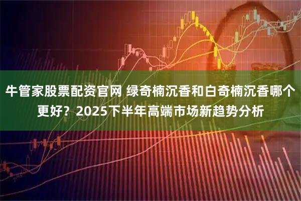牛管家股票配资官网 绿奇楠沉香和白奇楠沉香哪个更好？2025下半年高端市场新趋势分析