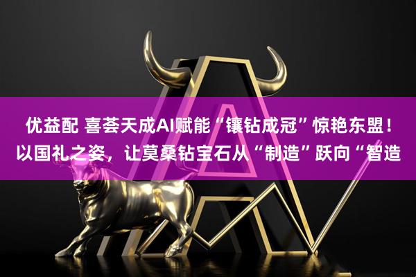 优益配 喜荟天成AI赋能“镶钻成冠”惊艳东盟！以国礼之姿，让莫桑钻宝石从“制造”跃向“智造