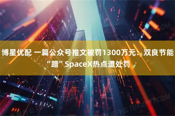 博星优配 一篇公众号推文被罚1300万元：双良节能“蹭”SpaceX热点遭处罚