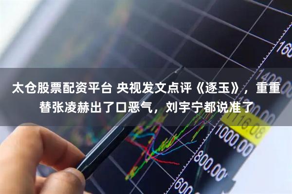 太仓股票配资平台 央视发文点评《逐玉》,重重替张凌赫出了口恶气,刘宇宁都说准了