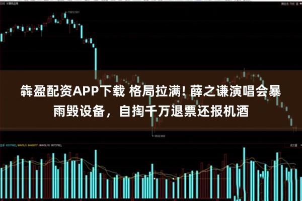 犇盈配资APP下载 格局拉满! 薛之谦演唱会暴雨毁设备，自掏千万退票还报机酒