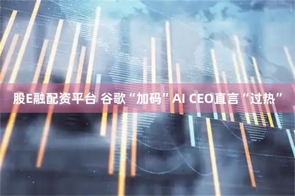 股E融配资平台 谷歌“加码”AI CEO直言“过热”