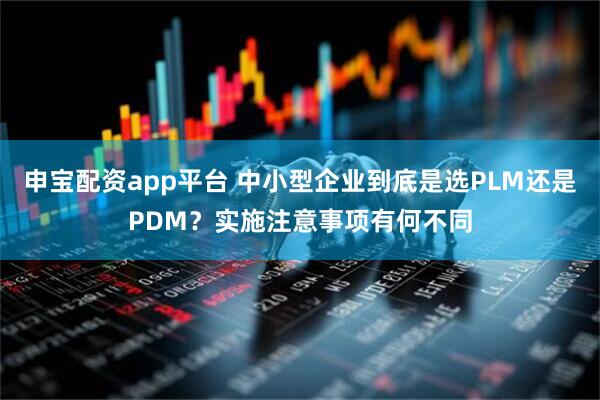申宝配资app平台 中小型企业到底是选PLM还是PDM?实施注意事项有何不同