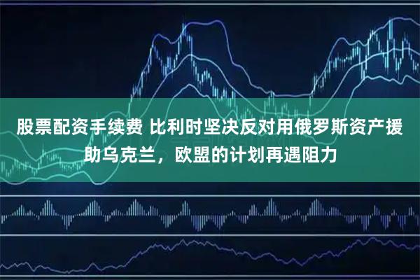 股票配资手续费 比利时坚决反对用俄罗斯资产援助乌克兰，欧盟的计划再遇阻力