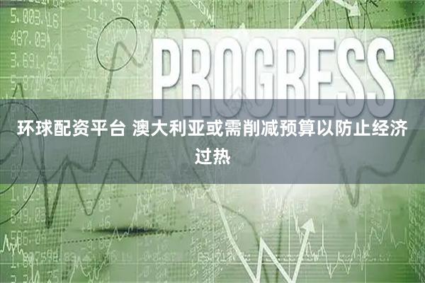 环球配资平台 澳大利亚或需削减预算以防止经济过热