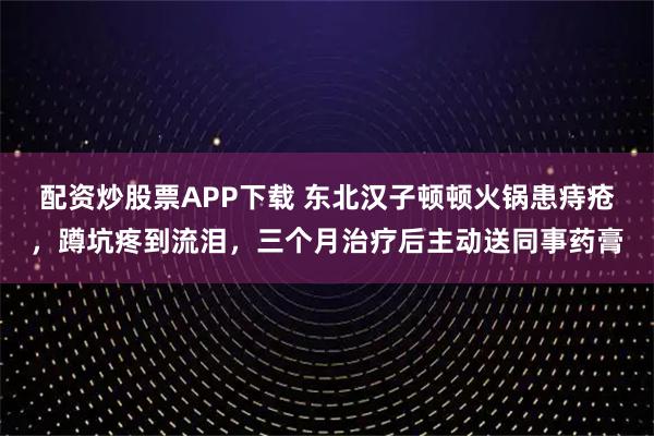 配资炒股票APP下载 东北汉子顿顿火锅患痔疮,蹲坑疼到流泪,三个月治疗后主动送同事药膏