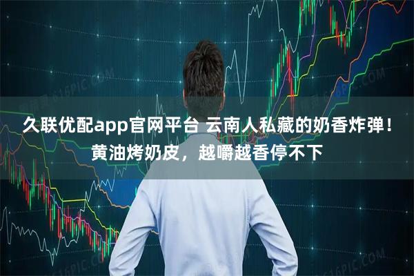 久联优配app官网平台 云南人私藏的奶香炸弹!黄油烤奶皮,越嚼越香停不下