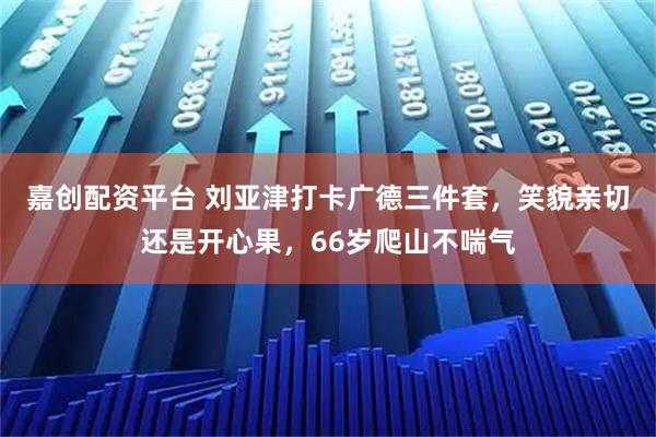 嘉创配资平台 刘亚津打卡广德三件套,笑貌亲切还是开心果,66岁爬山不喘气