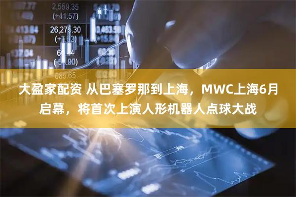 大盈家配资 从巴塞罗那到上海，MWC上海6月启幕，将首次上演人形机器人点球大战