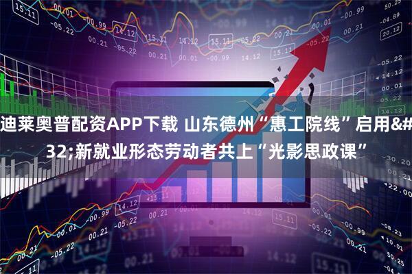 迪莱奥普配资APP下载 山东德州“惠工院线”启用 新就业形态劳动者共上“光影思政课”