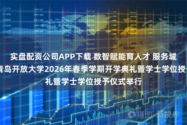 实盘配资公司APP下载 数智赋能育人才 服务城市显担当 青岛开放大学2026年春季学期开学典礼暨学士学位授予仪式举行