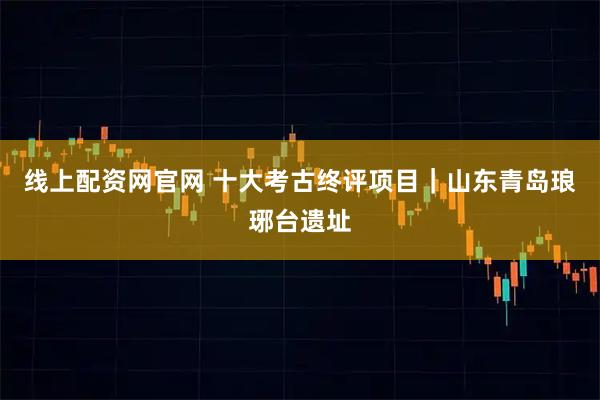 线上配资网官网 十大考古终评项目｜山东青岛琅琊台遗址