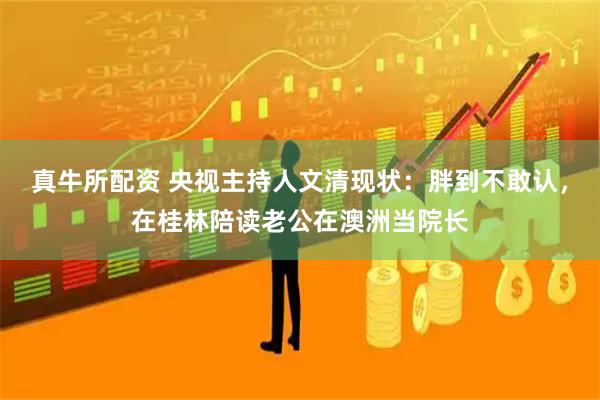 真牛所配资 央视主持人文清现状：胖到不敢认，在桂林陪读老公在澳洲当院长