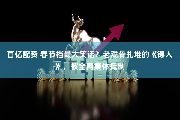 百亿配资 春节档最大笑话？老戏骨扎堆的《镖人》，被全网集体抵制