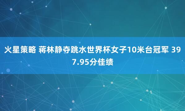 火星策略 蒋林静夺跳水世界杯女子10米台冠军 397.95分佳绩