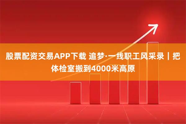 股票配资交易APP下载 追梦·一线职工风采录｜把体检室搬到4000米高原