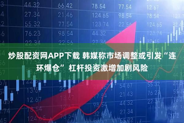 炒股配资网APP下载 韩媒称市场调整或引发“连环爆仓” 杠杆投资激增加剧风险
