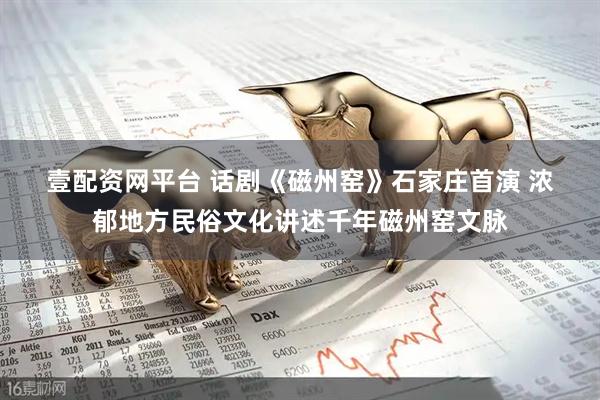 壹配资网平台 话剧《磁州窑》石家庄首演 浓郁地方民俗文化讲述千年磁州窑文脉