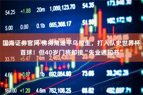 国海证券官网 佛得角逼平乌拉圭，打入队史世界杯首球！但40岁门将却接“失业通知书”