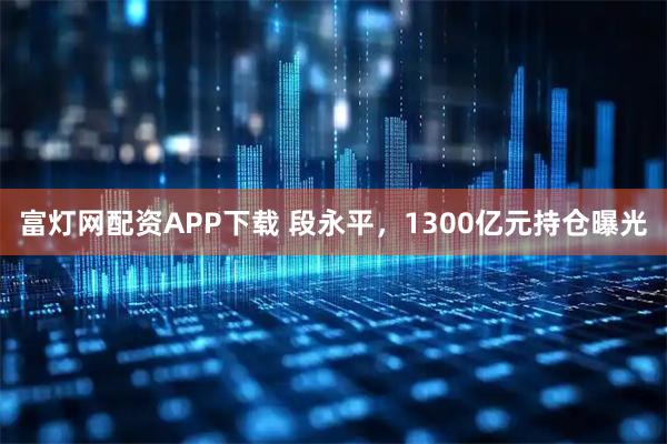 富灯网配资APP下载 段永平,1300亿元持仓曝光