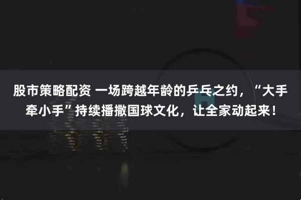 股市策略配资 一场跨越年龄的乒乓之约，“大手牵小手”持续播撒国球文化，让全家动起来！