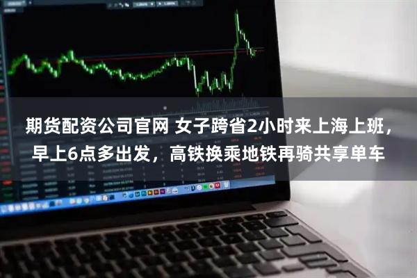 期货配资公司官网 女子跨省2小时来上海上班，早上6点多出发，高铁换乘地铁再骑共享单车