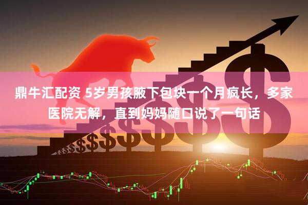 鼎牛汇配资 5岁男孩腋下包块一个月疯长，多家医院无解，直到妈妈随口说了一句话